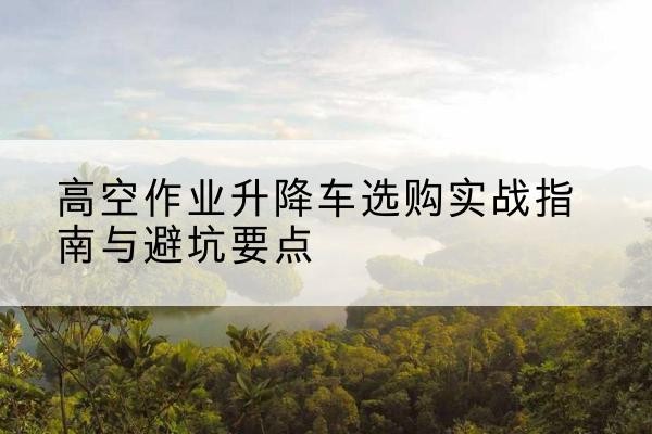 揭阳升降车怎么选-高空作业升降车选购实战指南与避坑要点