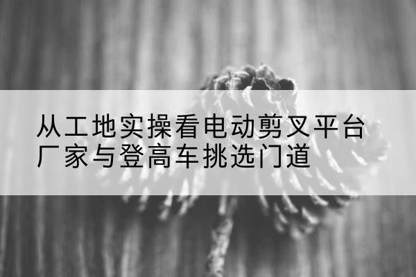 揭阳电动剪叉升降平台厂家-从工地实操看电动剪叉平台厂家与登高车挑选门道