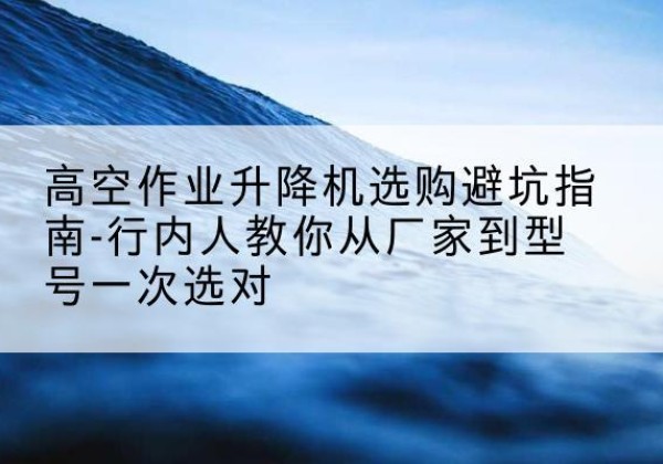 揭阳升降平台厂家-高空作业升降机选购避坑指南-行内人教你从厂家到型号一次选对