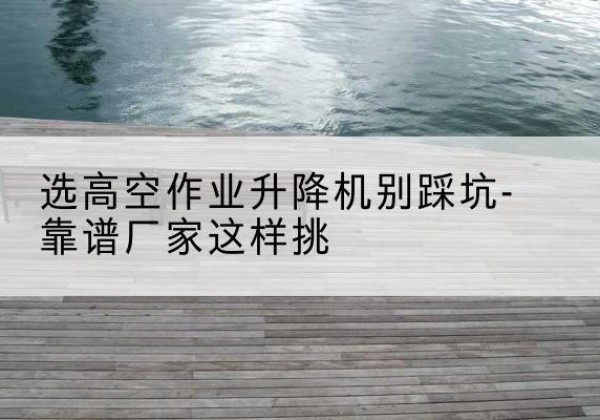 揭阳剪叉式升降机厂家-选高空作业升降机别踩坑-靠谱厂家这样挑