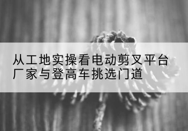 揭阳电动剪叉升降平台厂家-从工地实操看电动剪叉平台厂家与登高车挑选门道